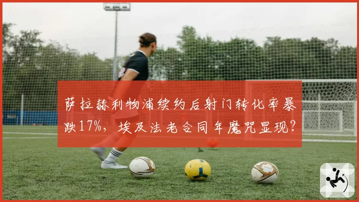 萨拉赫利物浦续约后射门转化率暴跌17%,埃及法老合同年魔咒显现?