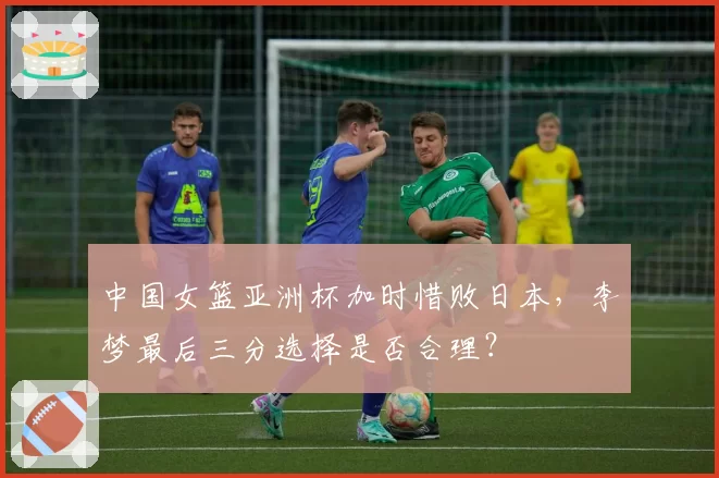 中国女篮亚洲杯加时惜败日本，李梦最后三分选择是否合理？