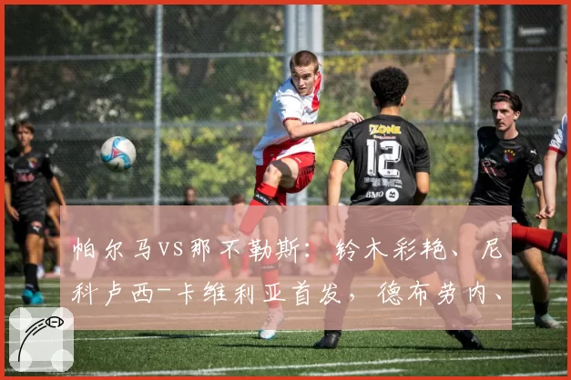 帕尔马vs那不勒斯：铃木彩艳、尼科卢西-卡维利亚首发，德布劳内、麦克托米奈出战