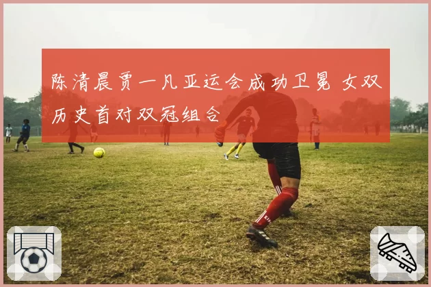 陈清晨贾一凡亚运会成功卫冕 女双历史首对双冠组合