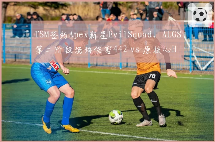 TSM签约Apex新星EvilSquad，ALGS第二阶段场均伤害442 vs 原核心Halon退役后团队磨合受阻