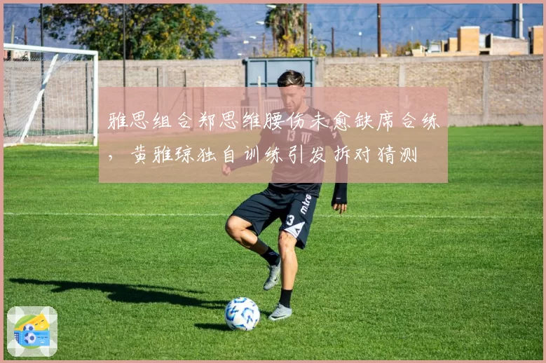 雅思组合郑思维腰伤未愈缺席合练，黄雅琼独自训练引发拆对猜测
