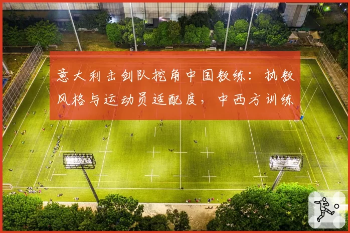 意大利击剑队挖角中国教练：执教风格与运动员适配度，中西方训练理念差异对比
