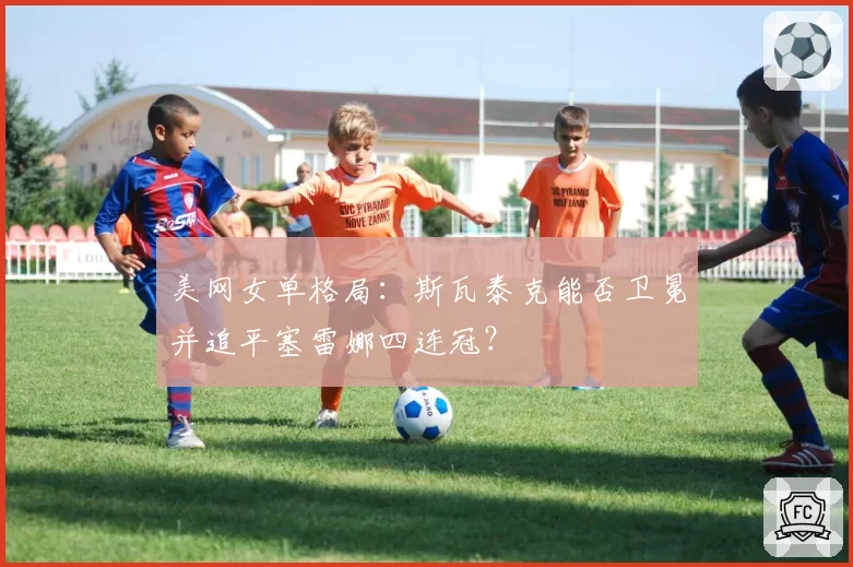 美网女单格局：斯瓦泰克能否卫冕并追平塞雷娜四连冠？