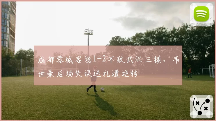成都蓉城客场1-2不敌武汉三镇，韦世豪后场失误送礼遭逆转