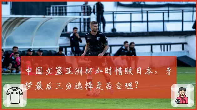 中国女篮亚洲杯加时惜败日本，李梦最后三分选择是否合理？