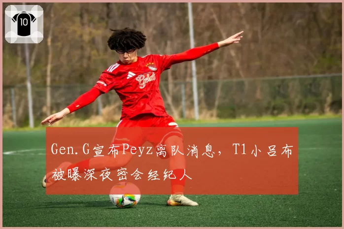 Gen.G宣布Peyz离队消息,T1小吕布被曝深夜密会经纪人