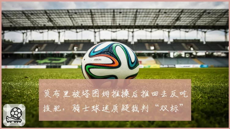 莫布里被塔图姆推搡后推回去反吃技犯,骑士球迷质疑裁判“双标”执法